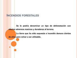 INCENDIOS FORESTALES
Se le podría denominar un tipo de deforestación con
efectos adversos masivos y duraderos al terreno.
La tierra que ha sido expuesta a incendio demora cientos
de años para volver a ser utilizable.

 