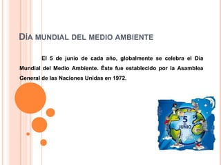 DÍA MUNDIAL DEL MEDIO AMBIENTE
El 5 de junio de cada año, globalmente se celebra el Día
Mundial del Medio Ambiente. Éste fue establecido por la Asamblea
General de las Naciones Unidas en 1972.

 