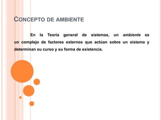 CONCEPTO DE AMBIENTE
En

la

Teoría

general

de

sistemas,

un

ambiente

es

un complejo de factores externos que actúan sobre un sistema y
determinan su curso y su forma de existencia.

 