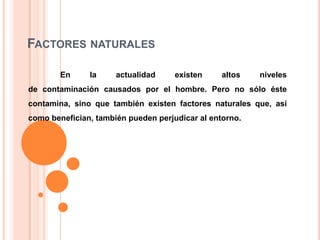 FACTORES NATURALES
En

la

actualidad

existen

altos

niveles

de contaminación causados por el hombre. Pero no sólo éste

contamina, sino que también existen factores naturales que, así
como benefician, también pueden perjudicar al entorno.

 