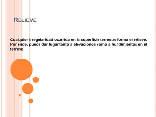 RELIEVE
Cualquier irregularidad ocurrida en la superficie terrestre forma el relieve.
Por ende, puede dar lugar tanto a elevaciones como a hundimientos en el
terreno.

 