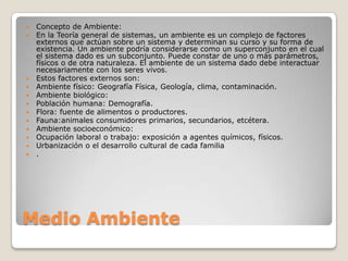 













Concepto de Ambiente:
En la Teoría general de sistemas, un ambiente es un complejo de factores
externos que actúan sobre un sistema y determinan su curso y su forma de
existencia. Un ambiente podría considerarse como un superconjunto en el cual
el sistema dado es un subconjunto. Puede constar de uno o más parámetros,
físicos o de otra naturaleza. El ambiente de un sistema dado debe interactuar
necesariamente con los seres vivos.
Estos factores externos son:
Ambiente físico: Geografía Física, Geología, clima, contaminación.
Ambiente biológico:
Población humana: Demografía.
Flora: fuente de alimentos o productores.
Fauna:animales consumidores primarios, secundarios, etcétera.
Ambiente socioeconómico:
Ocupación laboral o trabajo: exposición a agentes químicos, físicos.
Urbanización o el desarrollo cultural de cada familia
.

Medio Ambiente

 