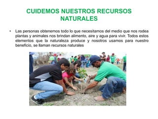 CUIDEMOS NUESTROS RECURSOS
NATURALES
•

Las personas obtenemos todo lo que necesitamos del medio que nos rodea
plantas y animales nos brindan alimento, aire y agua para vivir. Todos estos
elementos que la naturaleza produce y nosotros usamos para nuestro
beneficio, se llaman recursos naturales

 