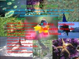 ECOSISTEMA Y BIOMA
El conjunto de seres vivos, o biocenosis, más en lugar, en el que viven
estos seres vivos, o biotopo, recibe el nombre de ecosistema.
ECOSISTEMA = BIOCENOSIS + BIOTOPO

BIOMA

BIOTA

 conjunto de características

 Biota: conjunto

que se extienden por una
extensa zona geográfica
caracterizada entre otros
factores, por el clima
(conjunto de zonas de la
tierra que tienen
poblaciones animales y
vegetales similares, debido
a sus condiciones
climáticas semejantes).

de seres vivos de
un bioma

 