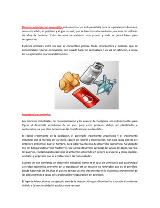 Recursos naturales no renovables:incluyen recursos indispensables para la supervivencia humana,
como el carbón, el petróleo y el gas natural, que se han formado mediante procesos de millones
de años de duración. Estos recursos se acabaran muy pronto y nada se podrá hacer para
recuperarlos.
Especies animales entre los que se encuentran gorilas, focas, rinocerontes y ballenas, que se
consideraban recursos renovables, han pasado hacer no renovables o en vía de extinción, a causa
de la explotación irracional del hombre.
Importancia económica.
Los procesos industriales, de comercialización y los avances tecnológicos, son indispensables para
lograr el desarrollo económico de un país, pero estos procesos deben ser planificados y
controlados, ya que ellos determinan las modificaciones ambientales.
El rápido crecimiento de la población, el acelerado crecimiento urbanístico y el crecimiento
industrial que la mayoría de las veces, carece de control y planificación, han sido causa directa del
deterioro ambiental, pues el hombre, para lograr su proceso de desarrollo económico, ha utilizado
mal los bosques (desarrollo maderero), los suelos (desarrollo agrícola), las aguas, los lagos, los ríos,
los puertos, contaminando casi todo el ambiente, poniendo en peligro su especie y otras especies
animales y vegetales que se establecen en las comunidades.
Cuando un país comienza un desarrollo industrial, como es el caso de Venezuela que su principal
actividad económica proviene de la explotación de un recurso no renovable que es el petróleo.
Desde hace más de 50 años el país ha tenido un alto crecimiento en la economía proveniente de
los altos ingresos a causa de la explotación y exploración del petróleo.
El lago de Maracaibo es un ejemplo vivo de la destrucción que el hombre ha causado al ambiente
debido a la irracionalidad al explotar este recurso.
 
