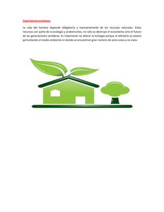 Importancia ecologica.
La vida del hombre depende obligatoria y necesariamente de los recursos naturales. Estos
recursos son parte de la ecología y al destruirlos, no sólo se destruye el ecosistema sino el futuro
de las generaciones venideras. Es importante no alterar la ecología porque al afectarla se estaría
perturbando el medio ambiente en donde se encuentran gran número de seres vivos y no vivos.
 