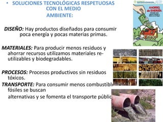 • SOLUCIONES TECNOLÓGICAS RESPETUOSAS
CON EL MEDIO
AMBIENTE:
DISEÑO: Hay productos diseñados para consumir
poca energía y pocas materias primas.
MATERIALES: Para producir menos residuos y
ahorrar recursos utilizamos materiales re-
utilizables y biodegradables.
PROCESOS: Procesos productivos sin residuos
tóxicos.
TRANSPORTE: Para consumir menos combustibles
fósiles se buscan
alternativas y se fomenta el transporte público.
 