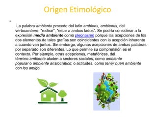 Origen Etimológico
•
La palabra ambiente procede del latín ambiens, ambientis, del
verboambere, "rodear", "estar a ambos lados". Se podría considerar a la
expresión medio ambiente como pleonasmo porque las acepciones de los
dos elementos de tales grafías son coincidentes con la acepción inherente
a cuando van juntos. Sin embargo, algunas acepciones de ambas palabras
por separado son diferentes. Lo que permite su comprensión es el
contexto. Por ejemplo, otras acepciones, metafóricas, del
término ambiente aluden a sectores sociales, como ambiente
popular o ambiente aristocrático; o actitudes, como tener buen ambiente
con los amigo.
 