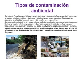 Tipos de contaminación
ambiental
Contaminación del agua: es la incorporación al agua de materias extrañas, como microorganismos,
productos químicos, residuos industriales, y de otros tipos o aguas residuales. Estas materias
deterioran la calidad del agua y la hacen inútil para los usos pretendidos.
Contaminación del suelo: es la incorporación al suelo de materias extrañas, como basura, desechos
tóxicos, productos químicos, y desechos industriales. La contaminación del suelo produce un
desequilibrio físico, químico y biológico que afecta negativamente las plantas, animales y humanos.
Contaminación del aire: es la adición dañina a la atmósfera de gases tóxicos, CO, u otros que
afectan el normal desarrollo de plantas, animales y que afectan negativamente la salud de los
humanos.
 