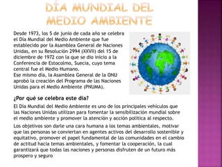 ¿Por qué se celebra este día?
El Día Mundial del Medio Ambiente es uno de los principales vehículos que
las Naciones Unidas utilizan para fomentar la sensibilización mundial sobre
el medio ambiente y promover la atención y acción política al respecto.
Los objetivos son darle una cara humana a los temas ambientales, motivar
que las personas se conviertan en agentes activos del desarrollo sostenible y
equitativo, promover el papel fundamental de las comunidades en el cambio
de actitud hacia temas ambientales, y fomentar la cooperación, la cual
garantizará que todas las naciones y personas disfruten de un futuro más
prospero y seguro
Desde 1973, los 5 de junio de cada año se celebra
el Día Mundial del Medio Ambiente que fue
establecido por la Asamblea General de Naciones
Unidas, en su Resolución 2994 (XXVII) del 15 de
diciembre de 1972 con la que se dio inicio a la
Conferencia de Estocolmo, Suecia, cuyo tema
central fue el Medio Humano.
Ese mismo día, la Asamblea General de la ONU
aprobó la creación del Programa de las Naciones
Unidas para el Medio Ambiente (PNUMA).
 
