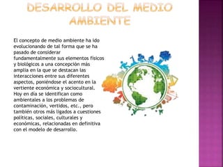 El concepto de medio ambiente ha ido
evolucionando de tal forma que se ha
pasado de considerar
fundamentalmente sus elementos físicos
y biológicos a una concepción más
amplia en la que se destacan las
interacciones entre sus diferentes
aspectos, poniéndose el acento en la
vertiente económica y sociocultural.
Hoy en día se identifican como
ambientales a los problemas de
contaminación, vertidos, etc., pero
también otros más ligados a cuestiones
políticas, sociales, culturales y
económicas, relacionadas en definitiva
con el modelo de desarrollo.
 