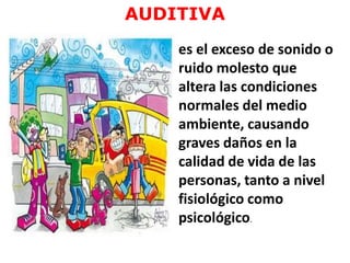AUDITIVA
es el exceso de sonido o
ruido molesto que
altera las condiciones
normales del medio
ambiente, causando
graves daños en la
calidad de vida de las
personas, tanto a nivel
fisiológico como
psicológico.
 