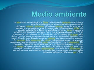 La atmósfera, que protege a la Tierra del exceso de radiación ultravioleta y
permite la existencia de vida es una mezcla gaseosa de
nitrógeno, oxígeno, hidrógeno, dióxido de carbono, vapor de agua, otros
elementos y compuestos, y partículas de polvo. Calentada por el Sol y la
energía radiante de la Tierra, la atmósfera circula en torno al planeta y
modifica las diferencias térmicas. Por lo que se refiere al agua, un 97% se
encuentra en los océanos, un 2% es hielo y el 1% restante es el agua dulce
de los ríos, los lagos, las aguas subterráneas y la humedad atmosférica y del
suelo. El suelo es el delgado manto de materia que sustenta la vida terrestre.
Es producto de la interacción del clima y del sustrato rocoso o roca madre,
como las morrenas glaciares y las rocas sedimentarias, y de la vegetación. De
todos ellos dependen los organismos vivos, incluyendo los seres humanos.
Las plantas se sirven del agua, del dióxido de carbono y de la luz solar para
convertir materias primas en carbohidratos por medio de la fotosíntesis; la
vida animal, a su vez, depende de las plantas en una secuencia de vínculos
interconectados conocida como red trófica.
 