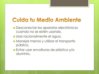 Desconectar los aparatos electrónicos
cuando no se estén usando.
 Usar racionalmente el agua.
 Manejar menos y utilizar el transporte
público.
 Evitar usar envolturas de plástico y/o
aluminio.
 