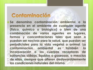  Se denomina contaminación ambiental a la
presencia en el ambiente de cualquier agente
(físico, químico o biológico) o bien de una
combinación de varios agentes en lugares,
formas y concentraciones tales que sean o
puedan ser nocivos para la salud, que puedan ser
perjudiciales para la vida vegetal o animal. La
contaminación ambiental es también la
incorporación a los cuerpos receptores de
sustancias sólidas, liquidas o gaseosas, o mezclas
de ellas, siempre que alteren desfavorablemente
las condiciones naturales del mismo.
 