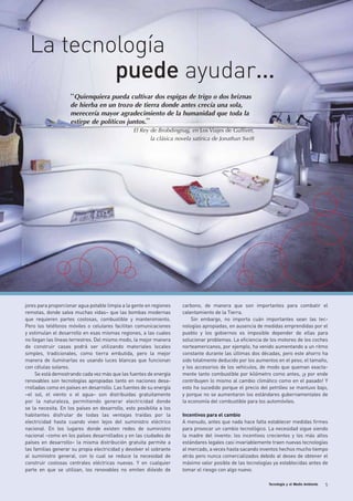 Tecnología y el Medio Ambiente 5
“Quienquiera pueda cultivar dos espigas de trigo o dos briznas
de hierba en un trozo de tierra donde antes crecía una sola,
merecería mayor agradecimiento de la humanidad que toda la
estirpe de políticos juntos.”
El Rey de Brobdingnag, en Los Viajes de Gulliver,
la clásica novela satírica de Jonathan Swift
jores para proporcionar agua potable limpia a la gente en regiones
remotas, donde salva muchas vidas– que las bombas modernas
que requieren partes costosas, combustible y mantenimiento.
Pero los teléfonos móviles o celulares facilitan comunicaciones
y estimulan el desarrollo en esas mismas regiones, a las cuales
no llegan las líneas terrestres. Del mismo modo, la mejor manera
de construir casas podrá ser utilizando materiales locales
simples, tradicionales, como tierra embutida, pero la mejor
manera de iluminarlas es usando luces blancas que funcionan
con células solares.
Se está demostrando cada vez más que las fuentes de energía
renovables son tecnologías apropiadas tanto en naciones desa-
rrolladas como en países en desarrollo. Las fuentes de su energía
–el sol, el viento o el agua– son distribuidas gratuitamente
por la naturaleza, permitiendo generar electricidad donde
se la necesita. En los países en desarrollo, esto posibilita a los
habitantes disfrutar de todas las ventajas traídas por la
electricidad hasta cuando viven lejos del suministro eléctrico
nacional. En los lugares donde existen redes de suministro
nacional –como en los países desarrollados y en las ciudades de
países en desarrollo– la misma distribución gratuita permite a
las familias generar su propia electricidad y devolver el sobrante
al suministro general, con lo cual se reduce la necesidad de
construir costosas centrales eléctricas nuevas. Y en cualquier
parte en que se utilizan, los renovables no emiten dióxido de
carbono, de manera que son importantes para combatir el
calentamiento de la Tierra.
Sin embargo, no importa cuán importantes sean las tec-
nologías apropiadas, en ausencia de medidas emprendidas por el
pueblo y los gobiernos es imposible depender de ellas para
solucionar problemas. La eficiencia de los motores de los coches
norteamericanos, por ejemplo, ha venido aumentando a un ritmo
constante durante las últimas dos décadas, pero este ahorro ha
sido totalmente deducido por los aumentos en el peso, el tamaño,
y los accesorios de los vehículos, de modo que queman exacta-
mente tanto combustible por kilómetro como antes, ¡y por ende
contribuyen lo mismo al cambio climático como en el pasado! Y
esto ha sucedido porque el precio del petróleo se mantuvo bajo,
y porque no se aumentaron los estándares gubernamentales de
la economía del combustible para los automóviles.
Incentivos para el cambio
A menudo, antes que nada hace falta establecer medidas firmes
para provocar un cambio tecnológico. La necesidad sigue siendo
la madre del invento: los incentivos crecientes y los más altos
estándares legales casi invariablemente traen nuevas tecnologías
al mercado, a veces hasta sacando inventos hechos mucho tiempo
atrás pero nunca comercializados debido al deseo de obtener el
máximo valor posible de las tecnologías ya establecidas antes de
tomar el riesgo con algo nuevo.
La tecnología
puede ayudar…
 