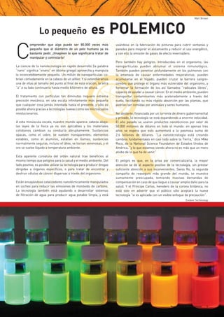 Tecnología y el Medio Ambiente 9
Lo pequeño es POLEMICO
Matt Brown
Evident Technology
C
omprender que algo puede ser 80.000 veces más
pequeño que el diámetro de un pelo humano ya es
bastante pedir. ¡Imaginen lo que significaría tratar de
manipular y controlarlo!
La ciencia de la nanotecnología en rápido desarrollo (la palabra
“nano” significa “enano” en idioma griego) aprovecha y manipula
lo inconcebiblemente pequeño. Un millón de nanopartículas ca-
brían cómodamente en la cabeza de un alfiler. Y si extendiéramos
una de ellas al tamaño del punto al final de esta oración, la letra
“a” a su lado continuaría hasta medio kilómetro de altura.
El tratamiento con partículas tan diminutas requiere extrema
precisión mecánica, en una escala infinitamente más pequeña
que cualquier cosa jamás intentada hasta el presente, y sólo es
posible ahora gracias a tecnologías nuevas como los microscopios
revolucionarios.
A esta minúscula escala, nuestro mundo aparece cabeza abajo:
las leyes de la física ya no son aplicables y los materiales
cotidianos cambian su conducta abruptamente. Sustancias
opacas, como el cobre, se vuelven transparentes; elementos
estables, como el aluminio, estallan en llamas; sustancias
normalmente seguras, incluso el látex, se tornan venenosas, y el
oro se vuelve líquido a temperatura ambiente.
Esta aparente curvatura del orden natural trae beneficios al
mismo tiempo que peligros para la salud y el medio ambiente. Del
lado positivo, es posible utilizar la tecnología para producir drogas
dirigidas a órganos específicos, o para tratar de encontrar y
destruir células de cáncer dispersas a través del organismo.
Están ensayándose catalizadores nanotécnicamente manipulados
en coches para reducir las emisiones de monóxido de carbono.
La tecnología también está ayudando a desarrollar sistemas
de filtración de agua para producir agua potable limpia, y está
usándose en la fabricación de pinturas para cubrir ventanas y
paredes para mejorar el aislamiento y reducir el uso energético,
y con ello la emisión de gases de efecto invernadero.
Pero también hay peligros. Introducidas en el organismo, las
nanopartículas pueden abrumar el sistema inmunológico.
También pueden penetrar profundamente en los pulmones con
la amenaza de causar enfermedades respiratorias; pueden
acumularse en el hígado; pueden cruzar la barrera sangre-
cerebro que protege el órgano más vulnerable del organismo, y
fomentar la formación de los así llamados “radicales libres”,
capaces de ayudar a causar cáncer. En el medio ambiente, pueden
transportar contaminantes más aceleradamente a través del
suelo, facilitando su más rápida absorción por las plantas, que
podrían ser comidas por animales y seres humanos.
No obstante, financiada por un torrente de dinero gubernamental
y privado, la tecnología se está expandiendo a enorme velocidad.
El año pasado se usaron productos nanotécnicos por valor de
50.000 millones de dólares en todo el mundo: en apenas tres
años se espera que esto aumentará a la pasmosa suma de
2,6 billones de dólares. “La nanotecnología está creando
cambios fundamentales en casi todo sobre la Tierra,” dice Mike
Roco, de la National Science Foundation de Estados Unidos de
América, “y lo que estamos viendo ahora no es más que un mero
atisbo de lo que ha de venir.”
El peligro es que, en la prisa por comercializarla, la mayor
atención se dé al aspecto positivo de la tecnología, sin prestar
suficiente atención a sus inconvenientes. Swiss Re, la segunda
compañía de reaseguro más grande del mundo, se muestra
sumamente preocupada, temiendo masivas demandas de
compensación en caso de que llegue a causar amplio daño para la
salud. Y el Príncipe Carlos, heredero de la corona británica, no
está solo en advertir que el público sólo aceptará la nueva
tecnología “si es aplicada con un visible enfoque de precaución”.
 