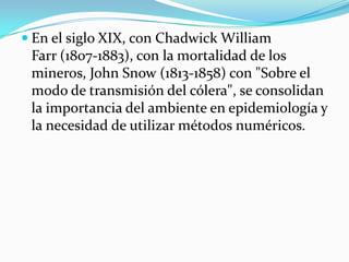  
En elsiglo XIX, conChadwick William Farr(1807-1883), con la mortalidad de los mineros,John Snow(1813-1858) con "Sobre el modo de transmisión del cólera", se consolidan la importancia del ambiente en epidemiología y la necesidad de utilizar métodos numéricos.  