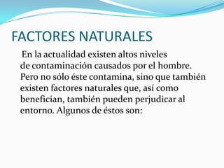 FACTORES NATURALES 
En la actualidad existen altos niveles decontaminación causados por elhombre. Pero no sólo éste contamina, sino que también existen factores naturales que, así como benefician, también pueden perjudicar al entorno. Algunos de éstos son:  