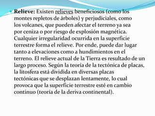  
Relieve: Existenrelievesbeneficiosos (como los montes repletos deárboles) y perjudiciales, como losvolcanes, que pueden afectar el terreno ya sea porcenizao por riesgo de explosión magnética. Cualquier irregularidad ocurrida en la superficie terrestre forma el relieve. Por ende, puede dar lugar tanto a elevaciones como a hundimientos en el terreno. El relieve actual de la Tierra es resultado de un largo proceso. Según lateoríade latectónica de placas, lalitosferaestá dividida en diversasplacas tectónicasque se desplazan lentamente, lo cual provoca que la superficie terrestre esté en cambio continuo (teoría de la deriva continental).  