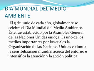 DIA MUNDIAL DEL MEDIO AMBIENTE 
El5 de juniode cada año, globalmente se celebra el Día Mundial del Medio Ambiente. Éste fue establecido por laAsamblea General de las Naciones Unidasen1972. Es uno de los medios importantes por los cuales la Organización de las Naciones Unidas estimula la sensibilización mundial acerca del entorno e intensifica la atención y la acción política. 