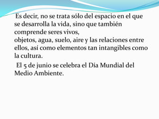 Es decir, no se trata sólo del espacio en el que se desarrolla lavida, sino que también comprendeseres vivos, objetos,agua,suelo,airey las relaciones entre ellos, así como elementos tan intangibles como lacultura. 
El5 de junio se celebra elDía Mundial del Medio Ambiente.  