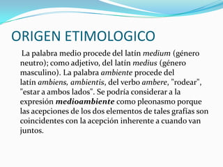 ORIGEN ETIMOLOGICO 
La palabra medio procede del latínmedium(género neutro); como adjetivo, del latínmedius(género masculino). La palabraambienteprocede del latínambiens, ambientis, del verboambere, "rodear", "estar a ambos lados". Se podría considerar a la expresiónmedioambientecomopleonasmoporque las acepciones de los dos elementos de tales grafías son coincidentes con la acepción inherente a cuando van juntos.  