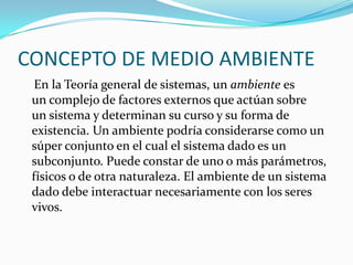 CONCEPTO DE MEDIO AMBIENTE 
En laTeoría general de sistemas, unambientees uncomplejode factores externos que actúan sobre unsistemay determinan su curso y su forma de existencia. Un ambiente podría considerarse como un súper conjunto en el cual el sistema dado es un subconjunto. Puede constar de uno o másparámetros, físicos o de otra naturaleza. El ambiente de un sistema dado debe interactuar necesariamente con los seres vivos.  