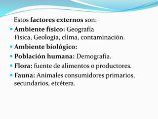 Estosfactores externosson: 
 
Ambiente físico:Geografía Física,Geología,clima,contaminación. 
 
Ambiente biológico: 
 
Población humana:Demografía. 
 
Flora:fuente dealimentoso productores. 
 
Fauna: Animales consumidores primarios, secundarios, etcétera.  