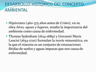 DESARROLLO HISTORICO DEL CONCEPTO AMBIENTAL 
 
Hipócrates (460-375 años antes de Cristo), en su obraAires, aguas y lugares, resalta la importancia del ambiente como causa de enfermedad. 
 
Thomas Sydenham (1624-1689) yGiovanni María Lancisi (1654-1720) formulan lateoría miasmática, en la que elmiasmaes un conjunto de emanaciones fétidas desuelosyaguasimpuras que son causa de enfermedad.  