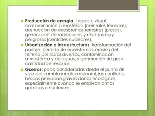  Producción de energía: Impacto visual, 
contaminación atmosférica (centrales térmicas), 
destrucción de ecosistemas terrestres (presas), 
generación de radiaciones y residuos muy 
peligrosos (centrales nucleares). 
 Urbanización e infraestructuras: transformación del 
paisaje, pérdida de ecosistemas, erosión del 
terreno por obras diversas, contaminación 
atmosférica y de aguas, y generación de gran 
cantidad de residuos. 
 Guerras: poco consideradas desde el punto de 
vista del cambio medioambiental, los conflictos 
bélicos provocan graves daños ecológicos, 
especialmente cuando se emplean armas 
químicas o nucleares. 
 