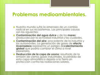Problemas medioambientales. 
 Nuestro mundo sufre la amenaza de un cambio 
radical en sus ecosistemas. Las principales causas 
son las siguientes: 
 Contaminación del agua dulce y de los mares: 
producida por la actividad industrial y las ciudades. 
 Contaminación del aire: procedente de la industria y 
los automóviles. La generación de gases de efecto 
invernadero representa un peligro decalentamiento 
global que podría cambiar el clima a nivel 
planetario. 
 Destrucción de la capa de ozono: resultado de la 
emisión de ciertos gases industriales, la pérdida de 
esta capa atmosférica dejaría a la Tierra sin 
protección contra las radiaciones solares. 
 