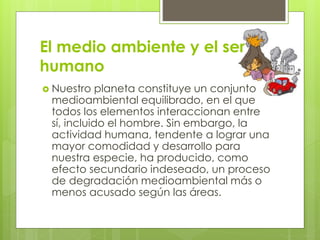 El medio ambiente y el ser 
humano 
 Nuestro planeta constituye un conjunto 
medioambiental equilibrado, en el que 
todos los elementos interaccionan entre 
sí, incluido el hombre. Sin embargo, la 
actividad humana, tendente a lograr una 
mayor comodidad y desarrollo para 
nuestra especie, ha producido, como 
efecto secundario indeseado, un proceso 
de degradación medioambiental más o 
menos acusado según las áreas. 
 