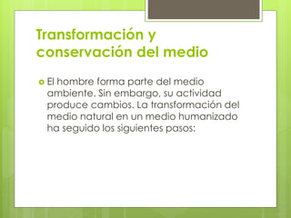 Transformación y 
conservación del medio 
 El hombre forma parte del medio 
ambiente. Sin embargo, su actividad 
produce cambios. La transformación del 
medio natural en un medio humanizado 
ha seguido los siguientes pasos: 
 