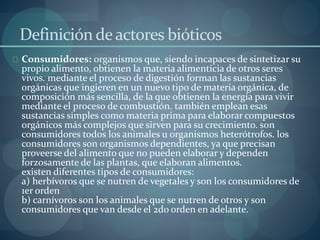 Definición de actores bióticos 
Consumidores: organismos que, siendo incapaces de sintetizar su 
propio alimento, obtienen la materia alimenticia de otros seres 
vivos. mediante el proceso de digestión forman las sustancias 
orgánicas que ingieren en un nuevo tipo de materia orgánica, de 
composición más sencilla, de la que obtienen la energía para vivir 
mediante el proceso de combustión. también emplean esas 
sustancias simples como materia prima para elaborar compuestos 
orgánicos más complejos que sirven para su crecimiento. son 
consumidores todos los animales u organismos heterótrofos. los 
consumidores son organismos dependientes, ya que precisan 
proveerse del alimento que no pueden elaborar y dependen 
forzosamente de las plantas, que elaboran alimentos. 
existen diferentes tipos de consumidores: 
a) herbívoros que se nutren de vegetales y son los consumidores de 
1er orden 
b) carnívoros son los animales que se nutren de otros y son 
consumidores que van desde el 2do orden en adelante. 
 