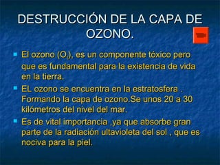 DESTRUCCIÓN DDEE LLAA CCAAPPAA DDEE 
OOZZOONNOO.. 
 EEll oozzoonnoo ((OO33)),, eess uunn ccoommppoonneennttee ttóóxxiiccoo ppeerroo 
qquuee eess ffuunnddaammeennttaall ppaarraa llaa eexxiisstteenncciiaa ddee vviiddaa 
eenn llaa ttiieerrrraa.. 
 EELL oozzoonnoo ssee eennccuueennttrraa eenn llaa eessttrraattoossffeerraa .. 
FFoorrmmaannddoo llaa ccaappaa ddee oozzoonnoo..SSee uunnooss 2200 aa 3300 
kkiillóómmeettrrooss ddeell nniivveell ddeell mmaarr.. 
 EEss ddee vviittaall iimmppoorrttaanncciiaa ,,yyaa qquuee aabbssoorrbbee ggrraann 
ppaarrttee ddee llaa rraaddiiaacciióónn uullttaavviioolleettaa ddeell ssooll ,, qquuee eess 
nnoocciivvaa ppaarraa llaa ppiieell.. 
 
