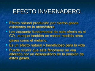 EEFFEECCTTOO IINNVVEERRNNAADDEERROO.. 
 EEffeeccttoo nnaattuurraall pprroodduucciiddoo ppoorr cciieerrttooss ggaasseess 
eexxiisstteenntteess eenn llaa aattoommóóssffeerraa.. 
 LLooss ccaauussaannttee ffuunnddaammeennttaall ddee eessttee eeffeeccttoo eess eell 
CCOO22,, aauunnqquuee ttaammbbiiéénn eenn mmeennoorr mmeeddiiddaa oottrrooss 
ggaasseess ccoommoo eell mmeettaannoo.. 
 EEss uunn eeffeeccttoo nnaattuurraall yy bbeenneeffiicciioossoo ppaarraa llaa vviiddaa .. 
 PPuueeddee ooccuurrrriirr qquuee eessttee ffeennóómmeennoo ssee vveeaa 
aalltteerraaddoo ppoorr uunn ddeesseeqquuiilliibbrriioo eenn llaa eemmiissiióónn ddee 
eessttooss ggaasseess.. 
 
