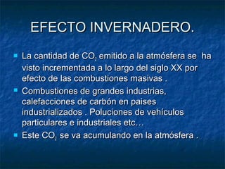 EEFFEECCTTOO IINNVVEERRNNAADDEERROO.. 
 LLaa ccaannttiiddaadd ddee CCOO22 eemmiittiiddoo aa llaa aattmmóóssffeerraa ssee hhaa 
vviissttoo iinnccrreemmeennttaaddaa aa lloo llaarrggoo ddeell ssiigglloo XXXX ppoorr 
eeffeeccttoo ddee llaass ccoommbbuussttiioonneess mmaassiivvaass .. 
 CCoommbbuussttiioonneess ddee ggrraannddeess iinndduussttrriiaass,, 
ccaalleeffaacccciioonneess ddee ccaarrbbóónn eenn ppaaiisseess 
iinndduussttrriiaalliizzaaddooss .. PPoolluucciioonneess ddee vveehhííccuullooss 
ppaarrttiiccuullaarreess ee iinndduussttrriiaalleess eettcc…… 
 EEssttee CCOO22 ssee vvaa aaccuummuullaannddoo eenn llaa aattmmóóssffeerraa .. 
 