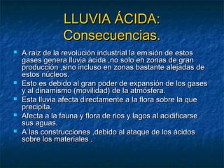 LLLLUUVVIIAA ÁÁCCIIDDAA:: 
CCoonnsseeccuueenncciiaass.. 
 AA rraaiizz ddee llaa rreevvoolluucciióónn iinndduussttrriiaall llaa eemmiissiióónn ddee eessttooss 
ggaasseess ggeenneerraa lllluuvviiaa áácciiddaa ,,nnoo ssoolloo eenn zzoonnaass ddee ggrraann 
pprroodduucccciióónn ,,ssiinnoo iinncclluussoo eenn zzoonnaass bbaassttaannttee aalleejjaaddaass ddee 
eessttooss nnúúcclleeooss.. 
 EEssttoo eess ddeebbiiddoo aall ggrraann ppooddeerr ddee eexxppaannssiióónn ddee llooss ggaasseess 
yy aall ddiinnaammiissmmoo ((mmoovviilliiddaadd)) ddee llaa aattmmóóssffeerraa.. 
 EEssttaa lllluuvviiaa aaffeeccttaa ddiirreeccttaammeennttee aa llaa fflloorraa ssoobbrree llaa qquuee 
pprreecciippiittaa.. 
 AAffeeccttaa aa llaa ffaauunnaa yy fflloorraa ddee rriiooss yy llaaggooss aall aacciiddiiffiiccaarrssee 
ssuuss aagguuaass.. 
 AA llaass ccoonnssttrruucccciioonneess ,,ddeebbiiddoo aall aattaaqquuee ddee llooss áácciiddooss 
ssoobbrree llooss mmaatteerriiaalleess .. 
 
