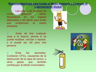 Recomendaciones para Cuidar el Medio Ambiente y Controlar el
Calentamiento Global
 Las pilas y las baterías de
coche gastadas deben
depositarse en los lugares
destinados a tal efecto para evitar
que contaminen el medio
ambiente.
 Antes de tirar cualquier
cosa a la basura, piensa si se
puede reutilizar, reciclar o reparar,
o si puede ser útil para otra
persona.
 Evita los aerosoles.
Contienen CFCs, causantes de la
destrucción de la capa de ozono, u
otros gases que también
contribuyen al efecto invernadero.
 