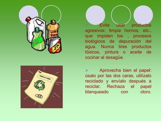  Evita usar productos
agresivos: limpia hornos, etc.,
que impiden los , procesos
biológicos de depuración del
agua. Nunca tires productos
tóxicos, pintura o aceite de
cocinar al desagüe.
 Aprovecha bien el papel:
úsalo por las dos caras, utilízalo
reciclado y envíalo después a
reciclar. Rechaza el papel
blanqueado con cloro.
 