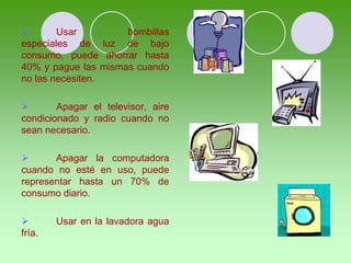  Usar bombillas
especiales de luz de bajo
consumo, puede ahorrar hasta
40% y pague las mismas cuando
no las necesiten.
 Apagar el televisor, aire
condicionado y radio cuando no
sean necesario.
 Apagar la computadora
cuando no esté en uso, puede
representar hasta un 70% de
consumo diario.
 Usar en la lavadora agua
fría.
 