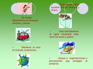  No arrojar
desperdicios en bosques,
parques y playas.
 Una ducha rápida
ayudará ahorrar energía y
dinero.
 Usar estrictamente
el agua necesaria para
lavar los autos y patios.
 Mantener el auto
en buenas condiciones.
 Apoyar a organizaciones o
asociaciones que protegen el
ambiente.
 