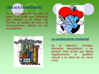 ¿Qué es la Contaminación?
Es la impregnación del aire, el
agua o el suelo con productos
que afectan a la salud del
hombre, la calidad de vida o el
funcionamiento natural de los
ecosistemas.
La contaminación Ambiental
Es el deterioro, contagio,
alteración, desequilibrio, y en
general, toda acción que afecte
negativamente el equilibrio
natural o la salud de los seres
vivos.
 