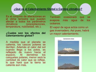 ¿Qué es el Calentamiento Global o Cambio climático?
Es el conjunto de alteraciones en
el clima terrestre que pueden
afectar a todos los parámetros
climáticos (precipitaciones,
temperatura, nubosidad, etc.).
¿Cuales son los efectos del
calentamiento global?
A medida que el planeta se
calienta, los cascos polares se
derriten. Además el calor del sol
cuando llega a los polos, es
reflejado de nuevo hacia el
espacio. Al derretirse los
casquetes polares, menor será la
cantidad de calor que se refleje,
lo que hará que la tierra se
caliente aún más.
También ocasionará que se
evapore más agua de los
océanos.
El vapor de agua actúa como un
gas invernadero. Así pues, habrá
un mayor calentamiento.
 
