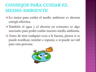  Lo mejor para cuidar el medio ambiente es ahorrar
energía eléctrica.
 También el agua y el ahorrar en consumo es algo
necesario para poder cuidar nuestro medio ambiente.
 Antes de tirar cualquier cosa a la basura, piensa si se
puede reutilizar, reciclar o reparar, o si puede ser útil
para otra persona.
 
