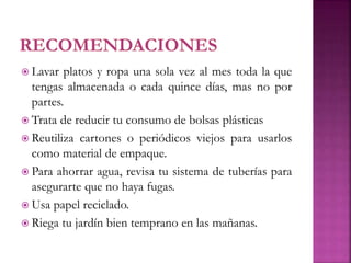  Lavar platos y ropa una sola vez al mes toda la que
tengas almacenada o cada quince días, mas no por
partes.
 Trata de reducir tu consumo de bolsas plásticas
 Reutiliza cartones o periódicos viejos para usarlos
como material de empaque.
 Para ahorrar agua, revisa tu sistema de tuberías para
asegurarte que no haya fugas.
 Usa papel reciclado.
 Riega tu jardín bien temprano en las mañanas.
 