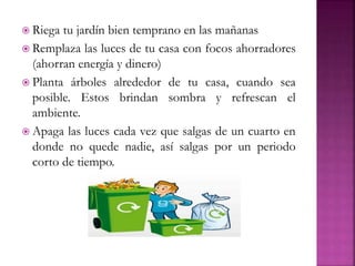  Riega tu jardín bien temprano en las mañanas
 Remplaza las luces de tu casa con focos ahorradores
(ahorran energía y dinero)
 Planta árboles alrededor de tu casa, cuando sea
posible. Estos brindan sombra y refrescan el
ambiente.
 Apaga las luces cada vez que salgas de un cuarto en
donde no quede nadie, así salgas por un periodo
corto de tiempo.
 