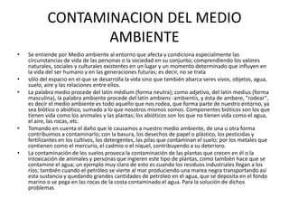 CONTAMINACION DEL MEDIO
AMBIENTE
• Se entiende por Medio ambiente al entorno que afecta y condiciona especialmente las
circunstancias de vida de las personas o la sociedad en su conjunto; comprendiendo los valores
naturales, sociales y culturales existentes en un lugar y un momento determinado que influyen en
la vida del ser humano y en las generaciones futuras; es decir, no se trata
• sólo del espacio en el que se desarrolla la vida sino que también abarca seres vivos, objetos, agua,
suelo, aire y las relaciones entre ellos.
• La palabra medio procede del latín médium (forma neutra); como adjetivo, del latín medius (forma
masculina), la palabra ambiente procede del latín ambiens -ambientis, y ésta de ambere, "rodear",
es decir el medio ambiente es todo aquello que nos rodea, que forma parte de nuestro entorno, ya
sea biótico o abiótico, sumado a lo que nosotros mismos somos. Componentes bióticos son los que
tienen vida como los animales y las plantas; los abióticos son los que no tienen vida como el agua,
el aire, las rocas, etc.
• Tomando en cuenta el daño que le causamos a nuestro medio ambiente, de una u otra forma
contribuimos a contaminarlo; con la basura, los desechos de papel o plástico, los pesticidas y
fertilizantes en los cultivos, los detergentes, las pilas que contaminan el suelo; por los metales que
contienen como el mercurio, el cadmio o el níquel, contribuyendo a su deterioro.
• La contaminación de los suelos provoca la contaminación de las plantas que crecen en él o la
intoxicación de animales y personas que ingieren este tipo de plantas, como también hace que se
contamine el agua; un ejemplo muy claro de esto es cuando los residuos industriales llegan a los
ríos; también cuando el petróleo se vierte al mar produciendo una marea negra transportando así
esta sustancia y quedando grandes cantidades de petróleo en el agua, que se deposita en el fondo
marino o se pega en las rocas de la costa contaminado el agua. Para la solución de dichos
problemas
 