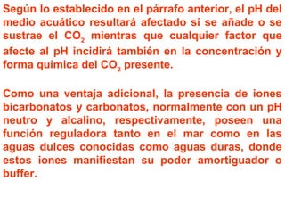 Según lo establecido en el párrafo anterior, el pH del
medio acuático resultará afectado si se añade o se
sustrae el CO2
mientras que cualquier factor que
afecte al pH incidirá también en la concentración y
forma química del CO2
presente.
Como una ventaja adicional, la presencia de iones
bicarbonatos y carbonatos, normalmente con un pH
neutro y alcalino, respectivamente, poseen una
función reguladora tanto en el mar como en las
aguas dulces conocidas como aguas duras, donde
estos iones manifiestan su poder amortiguador o
buffer.
 
